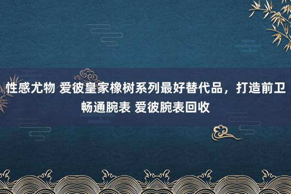 性感尤物 爱彼皇家橡树系列最好替代品，打造前卫畅通腕表 爱彼腕表回收