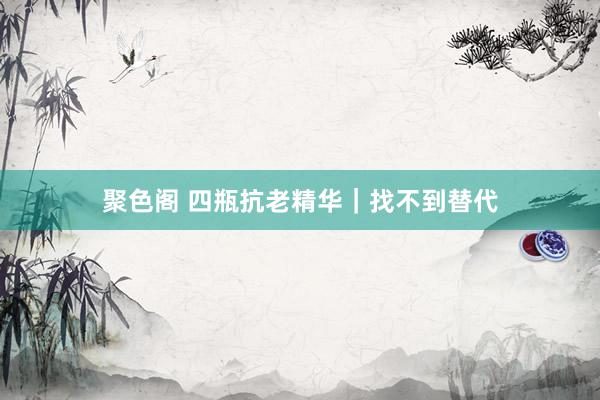 聚色阁 四瓶抗老精华｜找不到替代