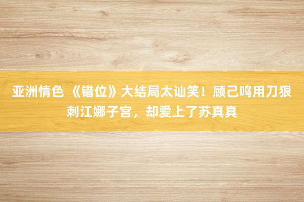 亚洲情色 《错位》大结局太讪笑！顾己鸣用刀狠刺江娜子宫，却爱上了苏真真