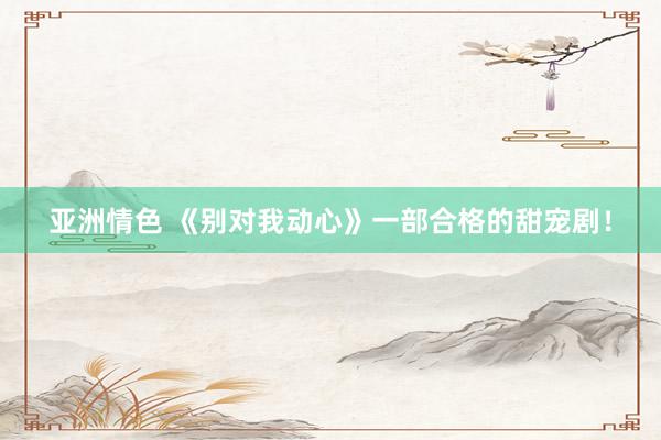 亚洲情色 《别对我动心》一部合格的甜宠剧!