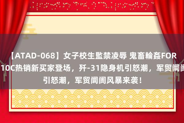 【ATAD-068】女子校生監禁凌辱 鬼畜輪姦FOREVER2 歼-10C热销新买家登场，歼-31隐身机引怒潮，军贸阛阓风暴来袭！