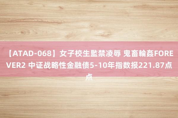 【ATAD-068】女子校生監禁凌辱 鬼畜輪姦FOREVER2 中证战略性金融债5-10年指数报221.87点