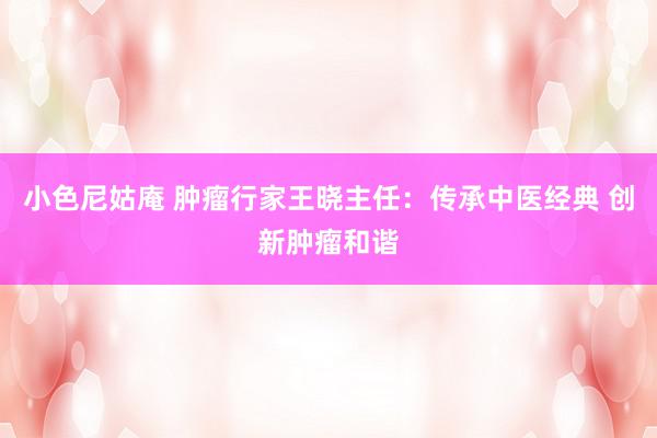 小色尼姑庵 肿瘤行家王晓主任：传承中医经典 创新肿瘤和谐