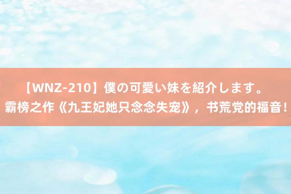 【WNZ-210】僕の可愛い妹を紹介します。 霸榜之作《九王妃她只念念失宠》，书荒党的福音！
