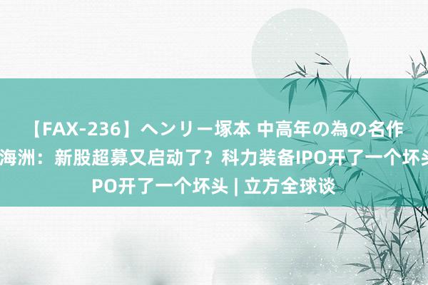 【FAX-236】ヘンリー塚本 中高年の為の名作裏ビデオ集 皮海洲：新股超募又启动了？科力装备IPO开了一个坏头 | 立方全球谈