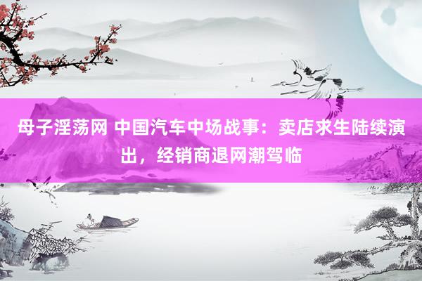 母子淫荡网 中国汽车中场战事：卖店求生陆续演出，经销商退网潮驾临
