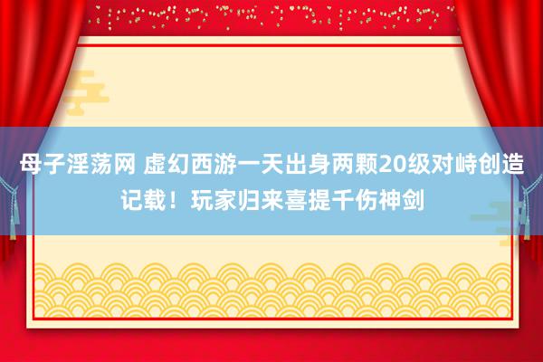 母子淫荡网 虚幻西游一天出身两颗20级对峙创造记载！玩家归来喜提千伤神剑