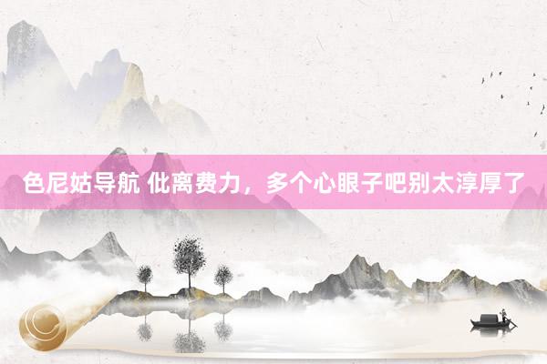 色尼姑导航 仳离费力,多个心眼子吧别太淳厚了
