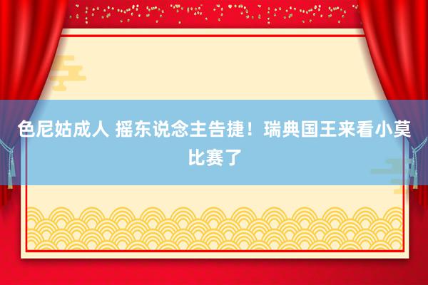 色尼姑成人 摇东说念主告捷！瑞典国王来看小莫比赛了