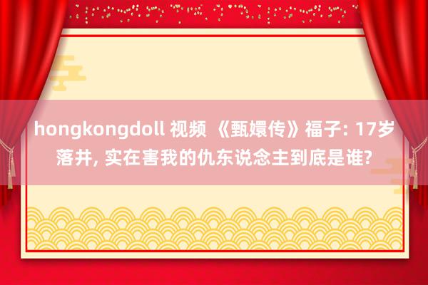 hongkongdoll 视频 《甄嬛传》福子: 17岁落井, 实在害我的仇东说念主到底是谁?