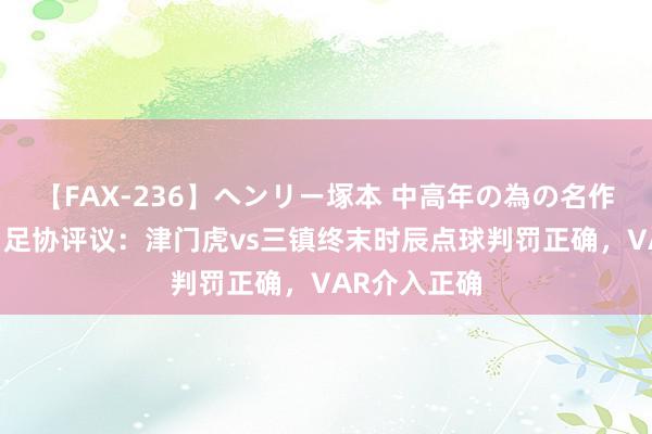 【FAX-236】ヘンリー塚本 中高年の為の名作裏ビデオ集 足协评议：津门虎vs三镇终末时辰点球判罚正确，VAR介入正确