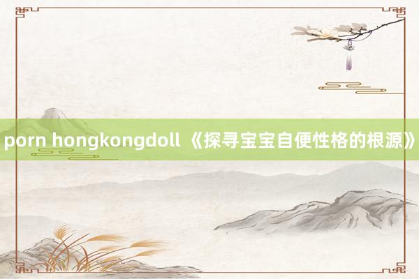porn hongkongdoll 《探寻宝宝自便性格的根源》