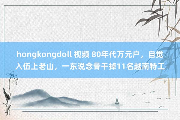 hongkongdoll 视频 80年代万元户，自觉入伍上老山，一东说念骨干掉11名越南特工