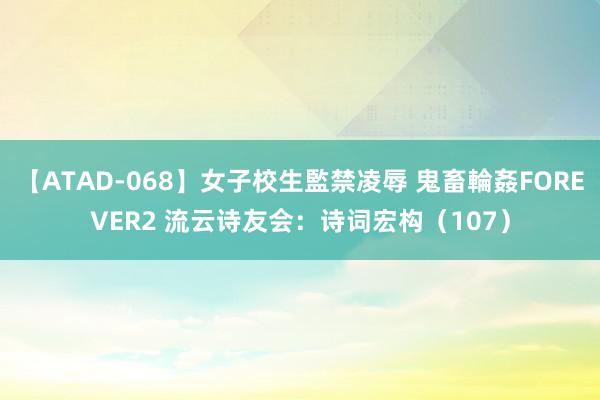 【ATAD-068】女子校生監禁凌辱 鬼畜輪姦FOREVER2 流云诗友会：诗词宏构（107）