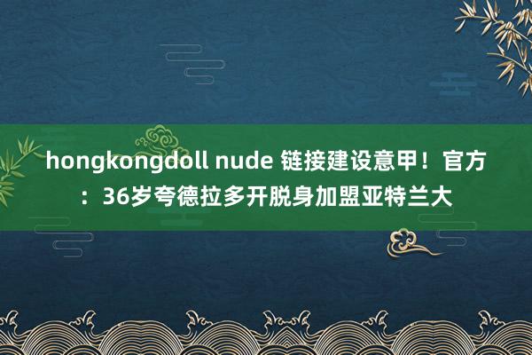 hongkongdoll nude 链接建设意甲！官方：36岁夸德拉多开脱身加盟亚特兰大