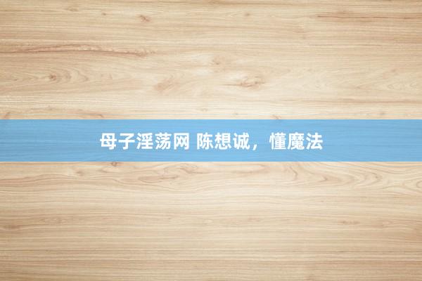 母子淫荡网 陈想诚，懂魔法