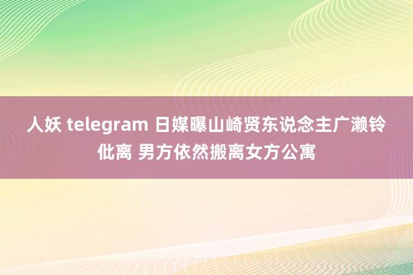 人妖 telegram 日媒曝山崎贤东说念主广濑铃仳离 男方依然搬离女方公寓