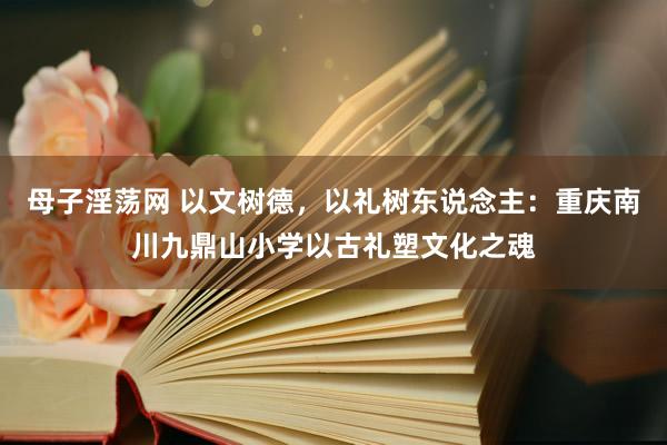 母子淫荡网 以文树德，以礼树东说念主：重庆南川九鼎山小学以古礼塑文化之魂