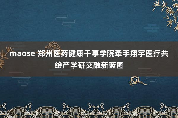 maose 郑州医药健康干事学院牵手翔宇医疗共绘产学研交融新蓝图