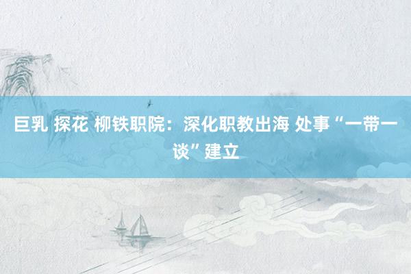 巨乳 探花 柳铁职院：深化职教出海 处事“一带一谈”建立