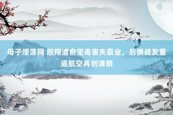 母子淫荡网 殷翔遭俞坚毒害失霸业，后携战友重返航空再创清朗