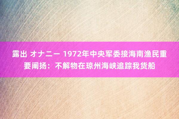 露出 オナニー 1972年中央军委接海南渔民重要阐扬：不解物在琼州海峡追踪我货船