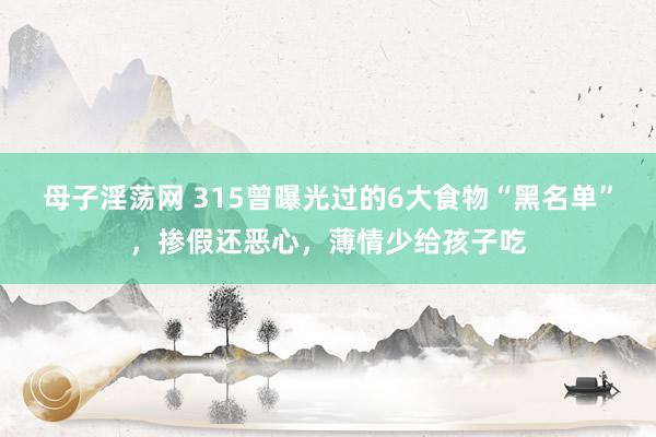 母子淫荡网 315曾曝光过的6大食物“黑名单”，掺假还恶心，薄情少给孩子吃