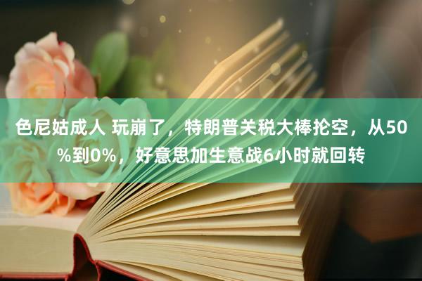 色尼姑成人 玩崩了，特朗普关税大棒抡空，从50%到0%，好意思加生意战6小时就回转