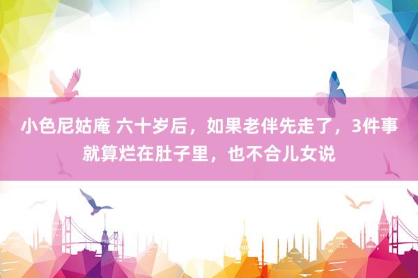 小色尼姑庵 六十岁后，如果老伴先走了，3件事就算烂在肚子里，也不合儿女说