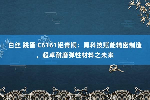 白丝 跳蛋 C6161铝青铜：黑科技赋能精密制造，超卓耐磨弹性材料之未来