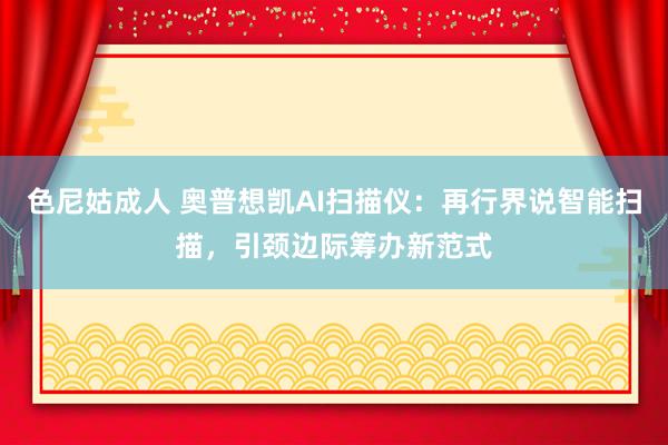 色尼姑成人 奥普想凯AI扫描仪：再行界说智能扫描，引颈边际筹办新范式