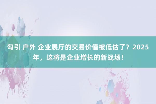 勾引 户外 企业展厅的交易价值被低估了？2025年，这将是企业增长的新战场！