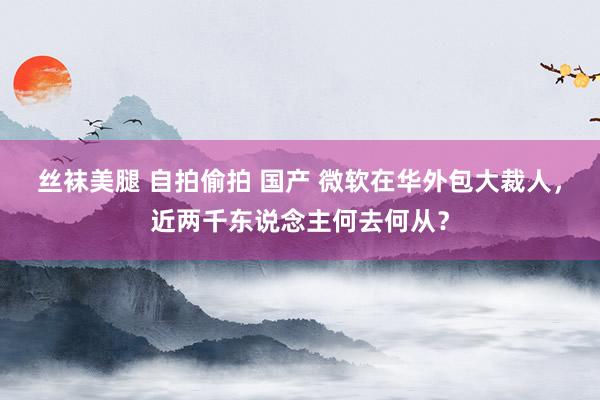 丝袜美腿 自拍偷拍 国产 微软在华外包大裁人，近两千东说念主何去何从？