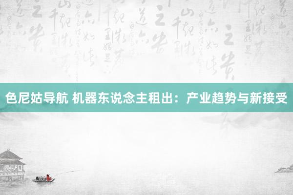 色尼姑导航 机器东说念主租出：产业趋势与新接受