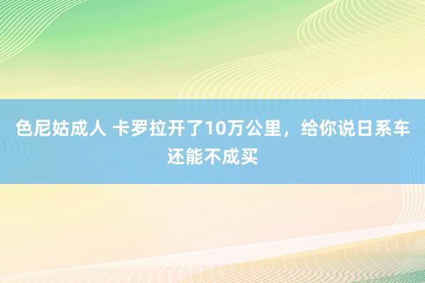 色尼姑成人 卡罗拉开了10万公里，给你说日系车还能不成买