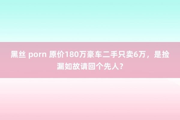 黑丝 porn 原价180万豪车二手只卖6万，是捡漏如故请回个先人？