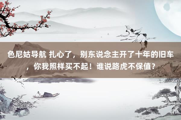 色尼姑导航 扎心了，别东说念主开了十年的旧车，你我照样买不起！谁说路虎不保值？