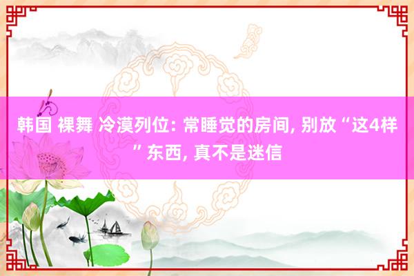 韩国 裸舞 冷漠列位: 常睡觉的房间, 别放“这4样”东西, 真不是迷信