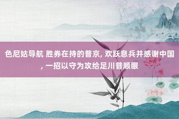 色尼姑导航 胜券在持的普京, 欢跃息兵并感谢中国, 一招以守为攻给足川普顺眼