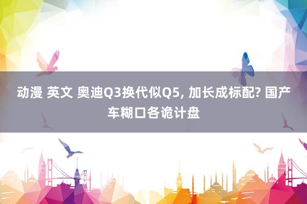 动漫 英文 奥迪Q3换代似Q5, 加长成标配? 国产车糊口各诡计盘