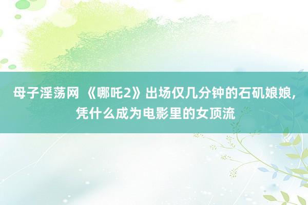 母子淫荡网 《哪吒2》出场仅几分钟的石矶娘娘, 凭什么成为电影里的女顶流