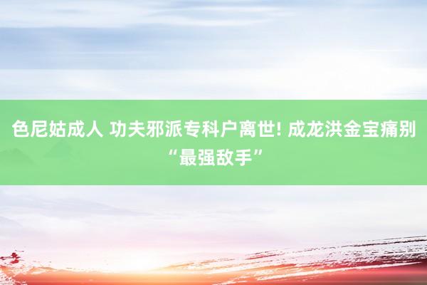 色尼姑成人 功夫邪派专科户离世! 成龙洪金宝痛别“最强敌手”