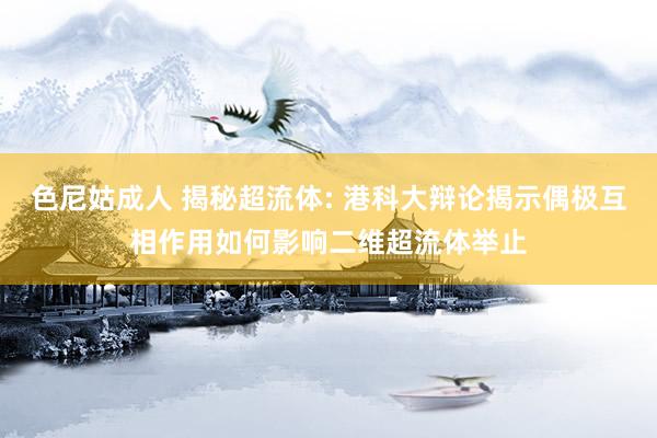 色尼姑成人 揭秘超流体: 港科大辩论揭示偶极互相作用如何影响二维超流体举止