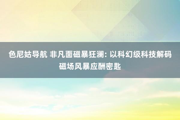 色尼姑导航 非凡面磁暴狂澜: 以科幻级科技解码磁场风暴应酬密匙