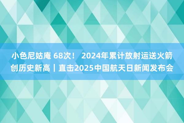 小色尼姑庵 68次！ 2024年累计放射运送火箭创历史新高｜直击2025中国航天日新闻发布会