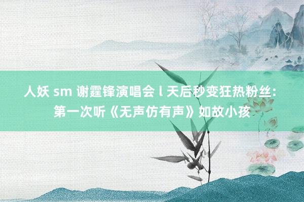 人妖 sm 谢霆锋演唱会 l 天后秒变狂热粉丝: 第一次听《无声仿有声》如故小孩