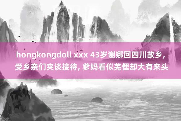 hongkongdoll xxx 43岁谢娜回四川故乡, 受乡亲们夹谈接待, 爹妈看似芜俚却大有来头