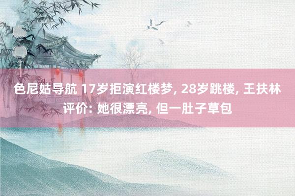 色尼姑导航 17岁拒演红楼梦, 28岁跳楼, 王扶林评价: 她很漂亮, 但一肚子草包