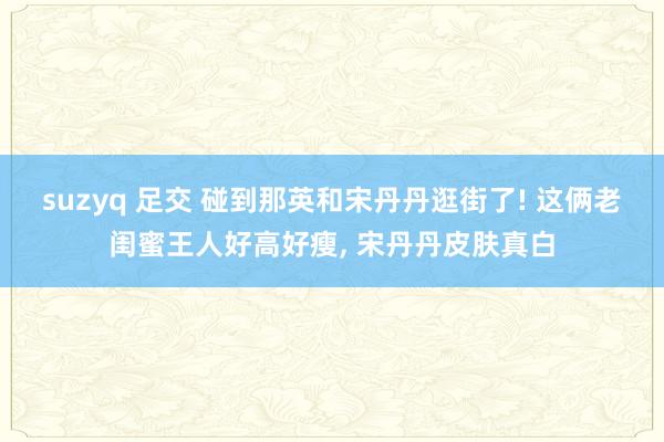 suzyq 足交 碰到那英和宋丹丹逛街了! 这俩老闺蜜王人好高好瘦, 宋丹丹皮肤真白