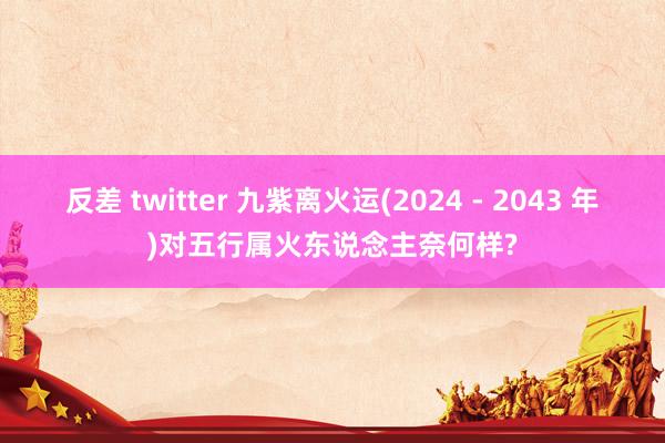 反差 twitter 九紫离火运(2024 - 2043 年)对五行属火东说念主奈何样?